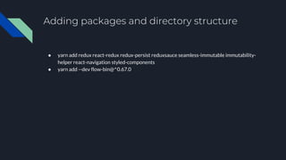 Adding packages and directory structure
● yarn add redux react-redux redux-persist reduxsauce seamless-immutable immutability-
helper react-navigation styled-components
● yarn add --dev flow-bin@^0.67.0
 