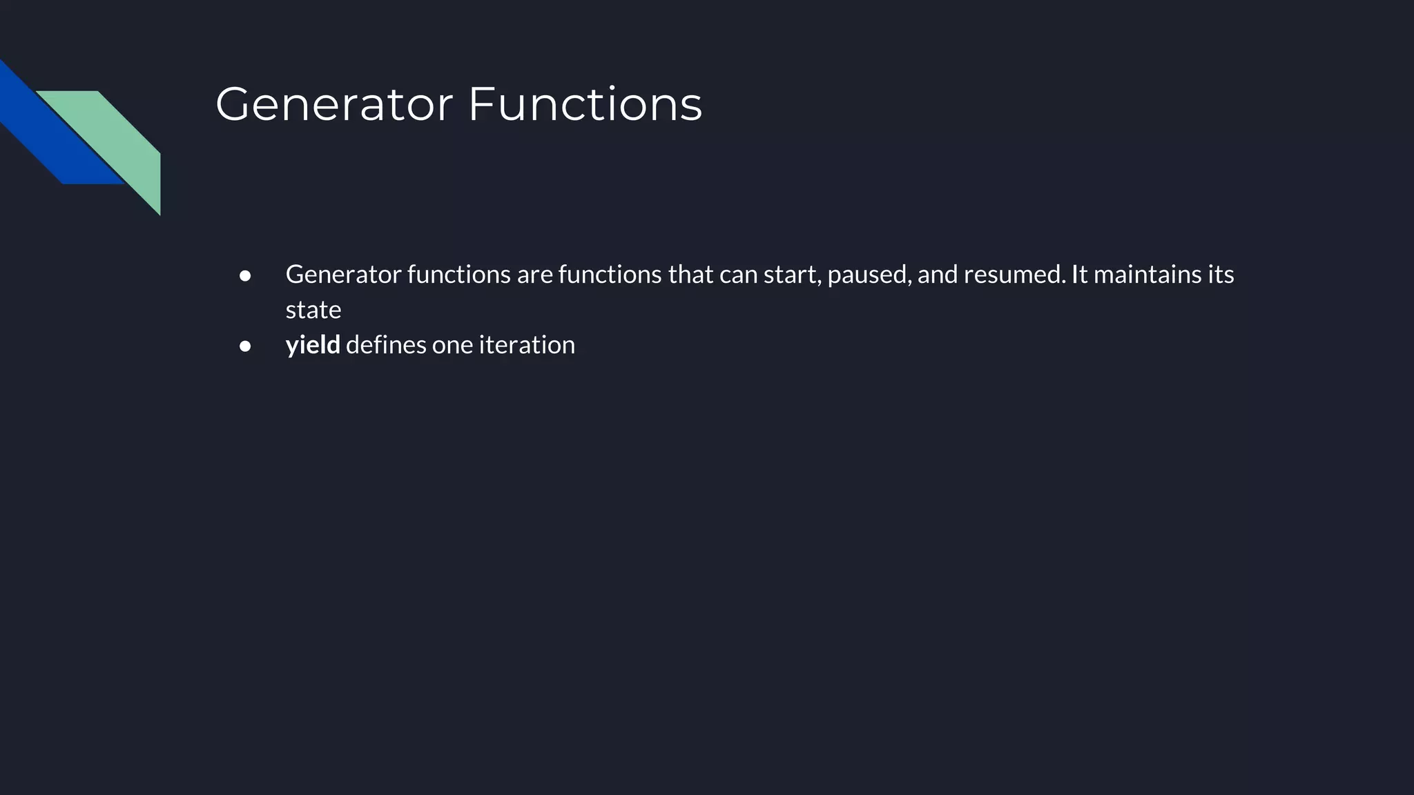 Generator Functions ● Generator functions are functions that can start, paused, and resumed. It maintains its state ● yield defines one iteration 