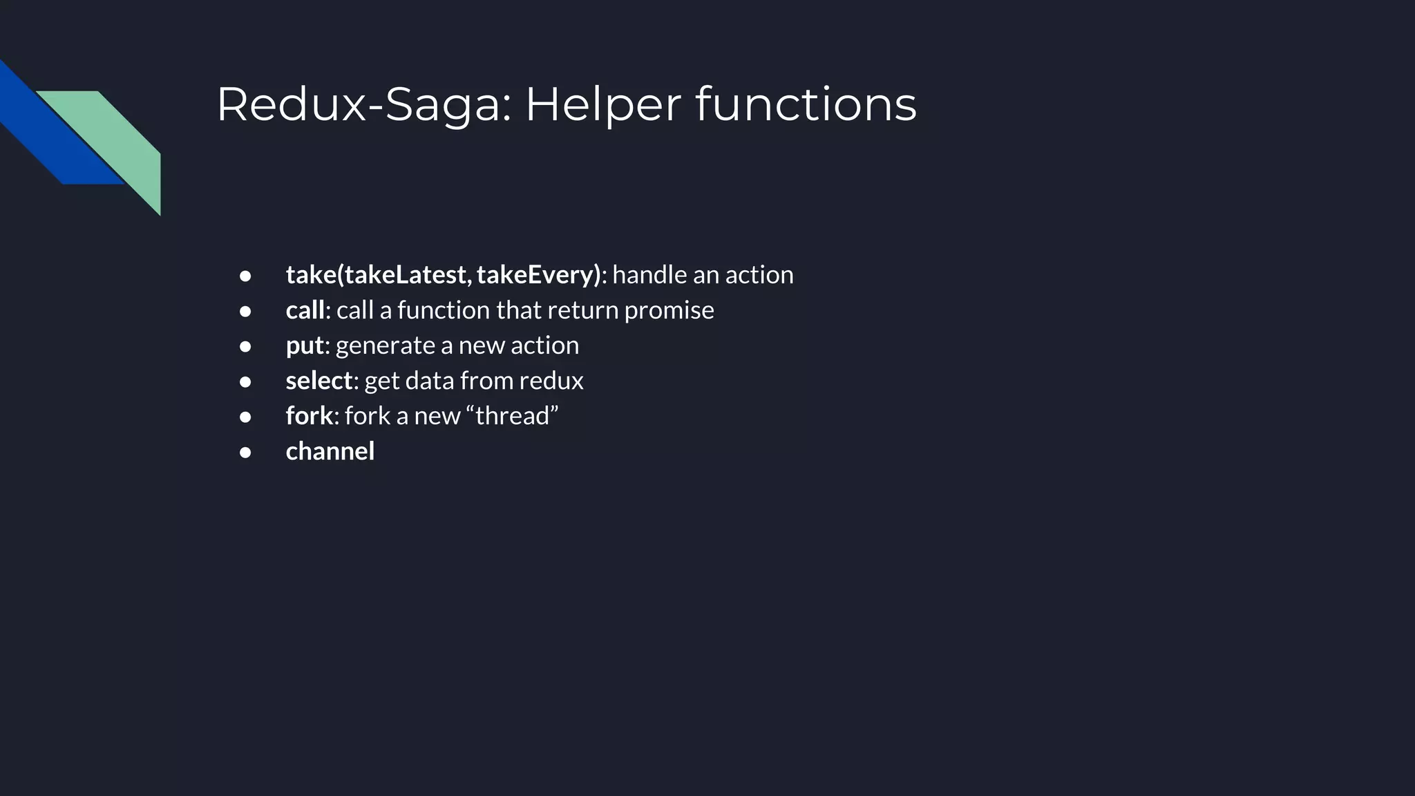Redux-Saga: Helper functions ● take(takeLatest, takeEvery): handle an action ● call: call a function that return promise ● put: generate a new action ● select: get data from redux ● fork: fork a new “thread” ● channel 
