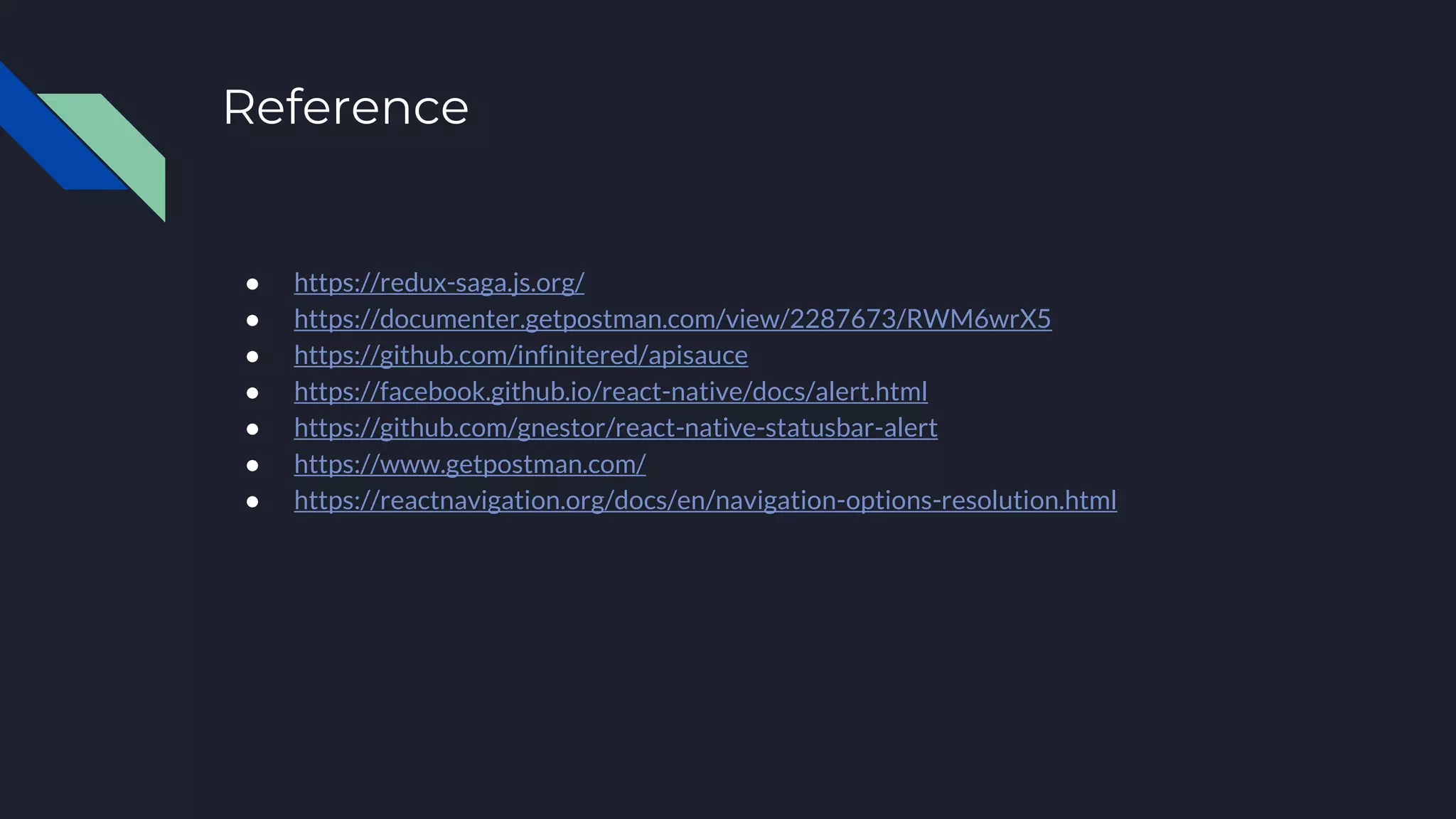 Reference ● https://redux-saga.js.org/ ● https://documenter.getpostman.com/view/2287673/RWM6wrX5 ● https://github.com/infinitered/apisauce ● https://facebook.github.io/react-native/docs/alert.html ● https://github.com/gnestor/react-native-statusbar-alert ● https://www.getpostman.com/ ● https://reactnavigation.org/docs/en/navigation-options-resolution.html 