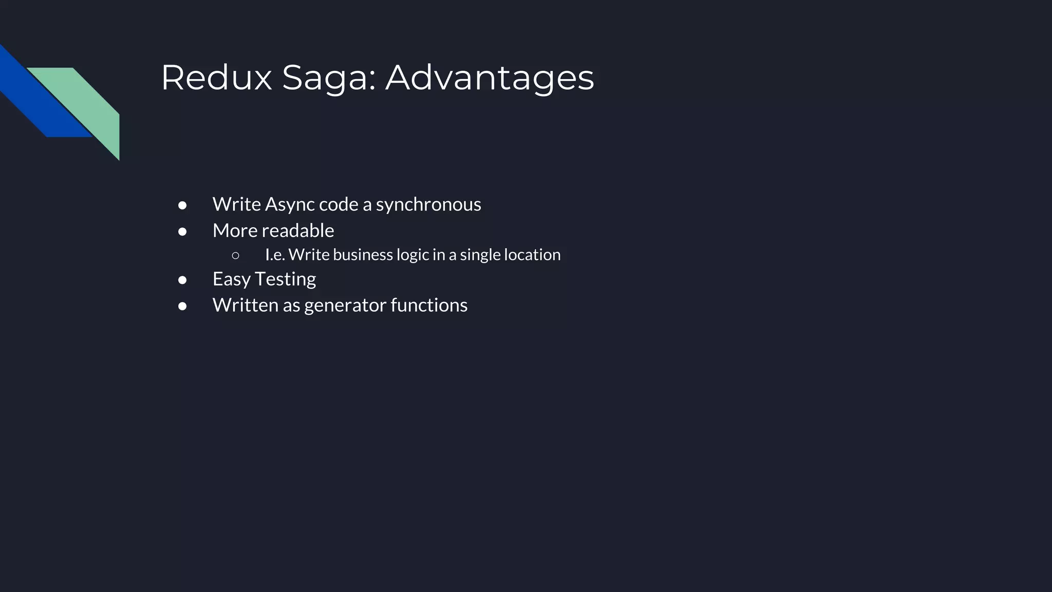 Redux Saga: Advantages ● Write Async code a synchronous ● More readable ○ I.e. Write business logic in a single location ● Easy Testing ● Written as generator functions 