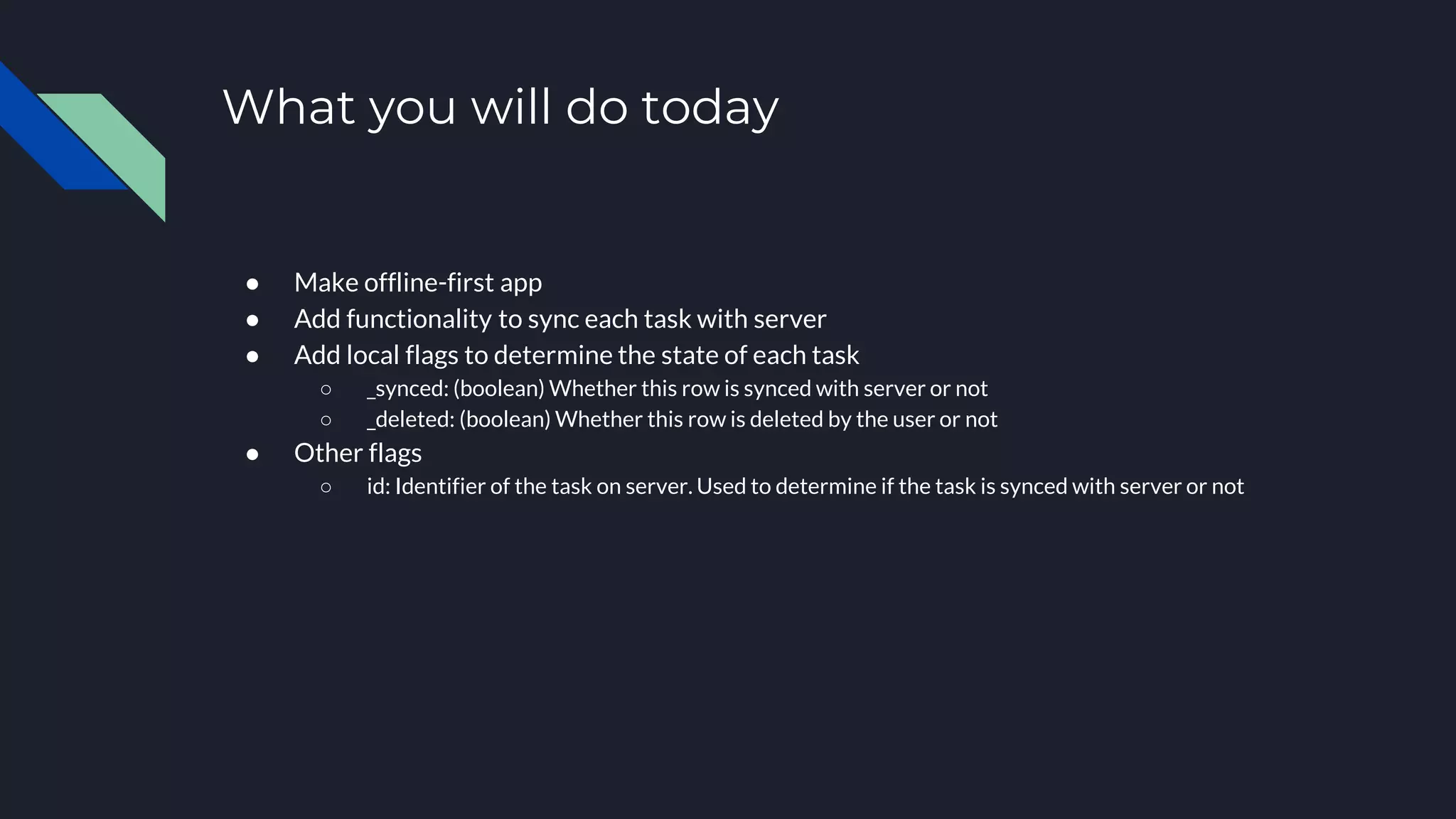 What you will do today ● Make offline-first app ● Add functionality to sync each task with server ● Add local flags to determine the state of each task ○ _synced: (boolean) Whether this row is synced with server or not ○ _deleted: (boolean) Whether this row is deleted by the user or not ● Other flags ○ id: Identifier of the task on server. Used to determine if the task is synced with server or not 
