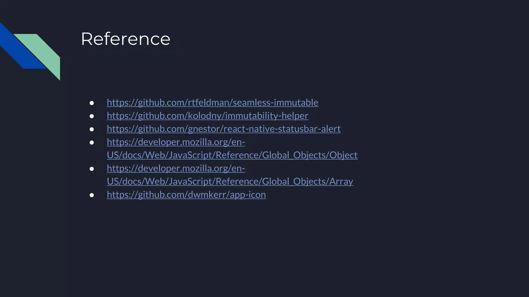 Reference ● https://github.com/rtfeldman/seamless-immutable ● https://github.com/kolodny/immutability-helper ● https://github.com/gnestor/react-native-statusbar-alert ● https://developer.mozilla.org/en- US/docs/Web/JavaScript/Reference/Global_Objects/Object ● https://developer.mozilla.org/en- US/docs/Web/JavaScript/Reference/Global_Objects/Array ● https://github.com/dwmkerr/app-icon 