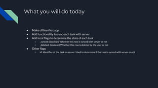 What you will do today
● Make offline-first app
● Add functionality to sync each task with server
● Add local flags to determine the state of each task
○ _synced: (boolean) Whether this row is synced with server or not
○ _deleted: (boolean) Whether this row is deleted by the user or not
● Other flags
○ id: Identifier of the task on server. Used to determine if the task is synced with server or not