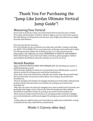 Thank You For Purchasing the
“Jump Like Jordan Ultimate Vertical
Jump Guide”!
MeasuringYour Vertical
If you want to track your stats, you need to know how to measure your vertical!
First, jump and touch (get a friend to mark) as high as you can reach, then measure
the total distance to the ground, now measure your height and subtract your height
from the total distance.
Now, let’s get into the workout…
For every month, you do a workout every other day, and after 3 weeks of working
out, REST 1 FULL WEEK! This is very important, as the legs need a full week to allow
for full regeneration. With each workout, you do 2 or 3 sets of each exercise
(depending on the difficulty you want). REMEMBER TO STRETCH AND WARMUP
before the workout. If you aren’t sure what a stretch is, please google it. I believe
most athletes should know what the stretches are. If not I am sorry.
Stretch Routine
Again, ALWAYS STRETCH PRIOR THE WORKING OUT, the last thing you want is a
pulled hamstring or quad.
-Start by lunge walking around your room/workout area with hip spins, as you’re
about to ascend. Do as long as you need to feel stretched out.
-Next stick a foot out in front of you, and with your hands, swipe the ground beside
the foot, then stick out next foot, and continue. Do as long as you need to feel
stretched out.
-Next do standing calf stretches, by lunging, but keep your back ankle on the ground,
go down slowly and stop before you feel pain. Do as long as you need to feel
stretched out.
-After this, do some arm circles by swinging your arms in small circles forwards, and
gradually make bigger circles. Now do the same but backwards. Most athletes
should know about this stretch. Do as long as you need to feel stretched out.
-Now, put your hands out in front of you, in a praying position and start swinging
your arms backwards, and forwards again. Do as long as you need to feel stretched
out.
-Lastly, pull your right foot into your butt with your right hand, and hold for as long
as needed. Do the same with left foot, and left hand.
Weeks 1-3 (every other day)
 