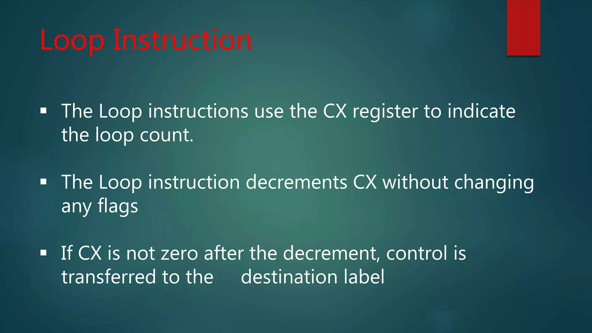  The Loop instructions use the CX register to indicate
the loop count.
 The Loop instruction decrements CX without changing
any flags
 If CX is not zero after the decrement, control is
transferred to the destination label
Loop Instruction
 