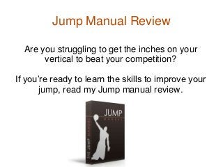 Jump Manual Review

  Are you struggling to get the inches on your
       vertical to beat your competition?

If you’re ready to learn the skills to improve your
       jump, read my Jump manual review.
 