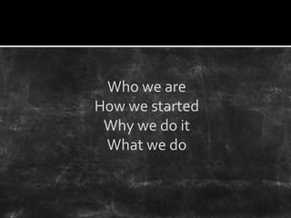 Who we are
How we started
Why we do it
What we do
 