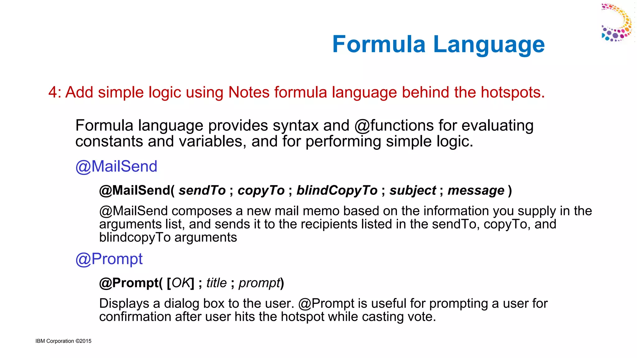 IBM Corporation ©2015
Formula language provides syntax and @functions for evaluating
constants and variables, and for performing simple logic.
@MailSend
@MailSend( sendTo ; copyTo ; blindCopyTo ; subject ; message )
@MailSend composes a new mail memo based on the information you supply in the
arguments list, and sends it to the recipients listed in the sendTo, copyTo, and
blindcopyTo arguments
@Prompt
@Prompt( [OK] ; title ; prompt)
Displays a dialog box to the user. @Prompt is useful for prompting a user for
confirmation after user hits the hotspot while casting vote.
Formula Language
4: Add simple logic using Notes formula language behind the hotspots.
 