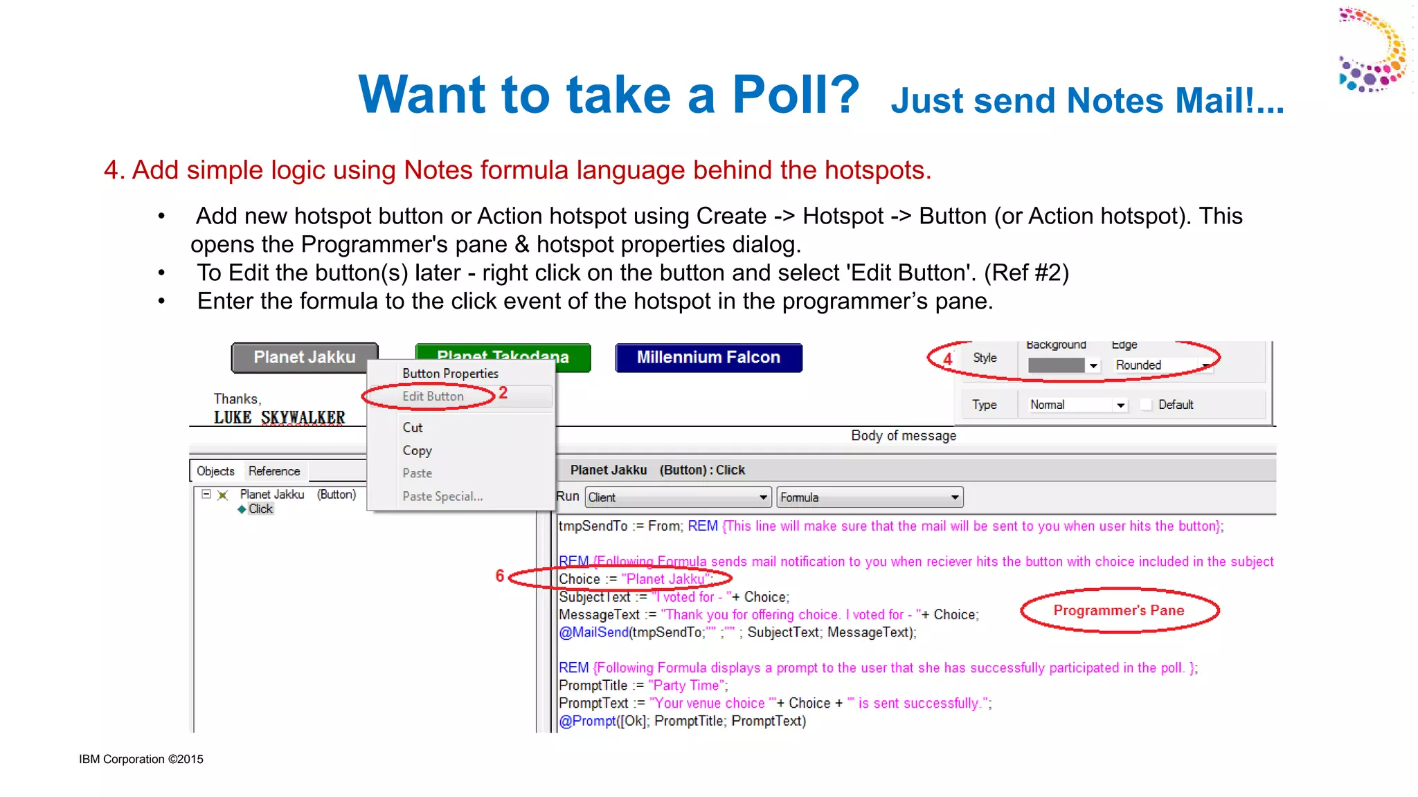 IBM Corporation ©2015
• Add new hotspot button or Action hotspot using Create -> Hotspot -> Button (or Action hotspot). This
opens the Programmer's pane & hotspot properties dialog.
• To Edit the button(s) later - right click on the button and select 'Edit Button'. (Ref #2)
• Enter the formula to the click event of the hotspot in the programmer’s pane.
Want to take a Poll? Just send Notes Mail!...
4. Add simple logic using Notes formula language behind the hotspots.
 