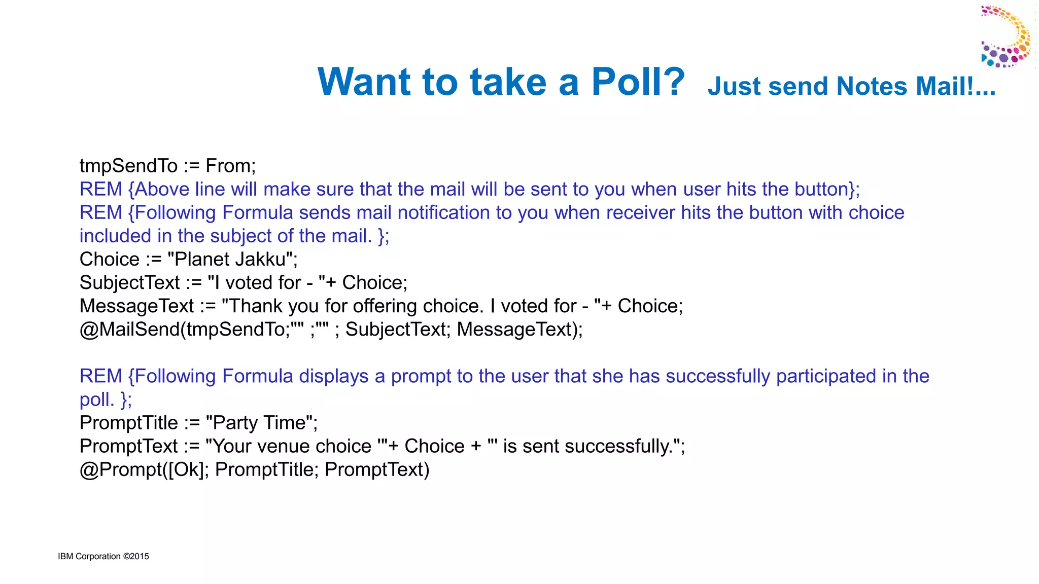 IBM Corporation ©2015
tmpSendTo := From;
REM {Above line will make sure that the mail will be sent to you when user hits the button};
REM {Following Formula sends mail notification to you when receiver hits the button with choice
included in the subject of the mail. };
Choice := "Planet Jakku";
SubjectText := "I voted for - "+ Choice;
MessageText := "Thank you for offering choice. I voted for - "+ Choice;
@MailSend(tmpSendTo;"" ;"" ; SubjectText; MessageText);
REM {Following Formula displays a prompt to the user that she has successfully participated in the
poll. };
PromptTitle := "Party Time";
PromptText := "Your venue choice '"+ Choice + "' is sent successfully.";
@Prompt([Ok]; PromptTitle; PromptText)
Want to take a Poll? Just send Notes Mail!...
 