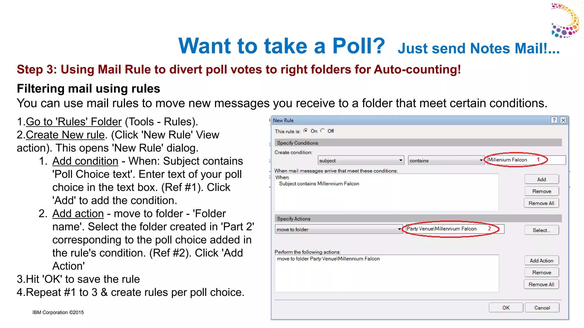 IBM Corporation ©2015
Want to take a Poll? Just send Notes Mail!...
1.Go to 'Rules' Folder (Tools - Rules).
2.Create New rule. (Click 'New Rule' View
action). This opens 'New Rule' dialog.
1. Add condition - When: Subject contains
'Poll Choice text'. Enter text of your poll
choice in the text box. (Ref #1). Click
'Add' to add the condition.
2. Add action - move to folder - 'Folder
name'. Select the folder created in 'Part 2'
corresponding to the poll choice added in
the rule's condition. (Ref #2). Click 'Add
Action'
3.Hit 'OK' to save the rule
4.Repeat #1 to 3 & create rules per poll choice.
Step 3: Using Mail Rule to divert poll votes to right folders for Auto-counting!
Filtering mail using rules
You can use mail rules to move new messages you receive to a folder that meet certain conditions.
 
