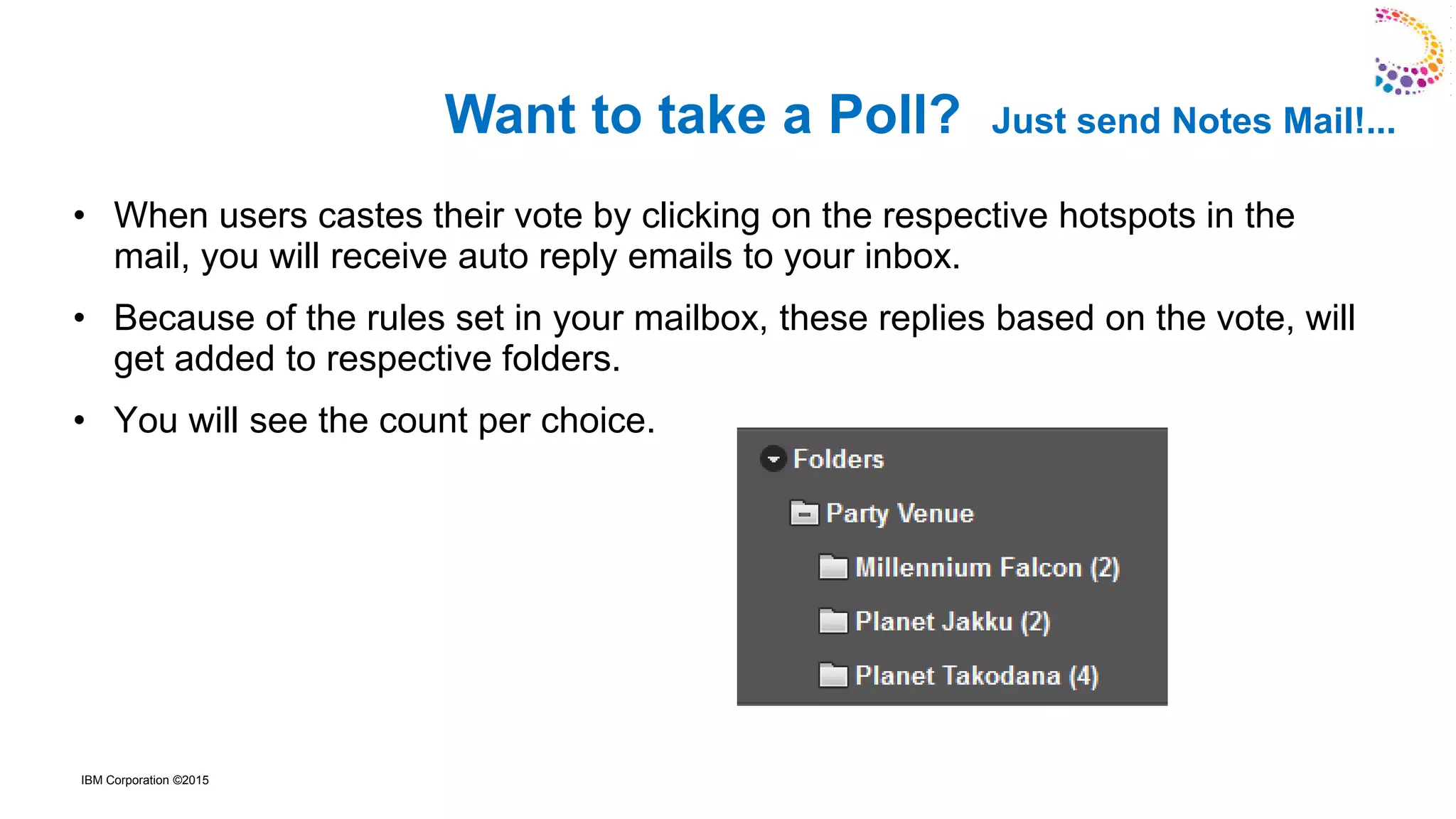 IBM Corporation ©2015
• When users castes their vote by clicking on the respective hotspots in the
mail, you will receive auto reply emails to your inbox.
• Because of the rules set in your mailbox, these replies based on the vote, will
get added to respective folders.
• You will see the count per choice.
Want to take a Poll? Just send Notes Mail!...
 