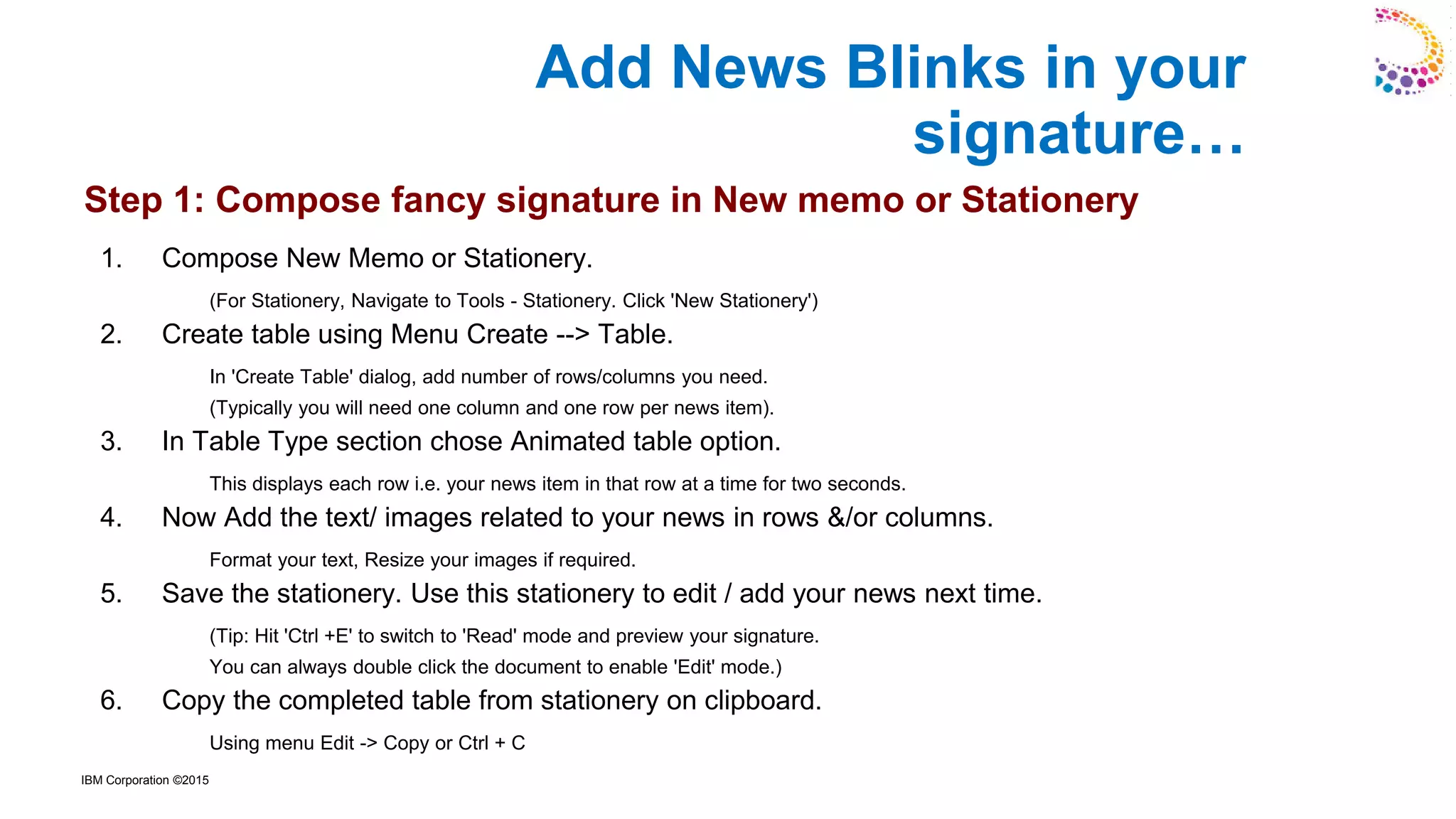 IBM Corporation ©2015
1. Compose New Memo or Stationery.
(For Stationery, Navigate to Tools - Stationery. Click 'New Stationery')
2. Create table using Menu Create --> Table.
In 'Create Table' dialog, add number of rows/columns you need.
(Typically you will need one column and one row per news item).
3. In Table Type section chose Animated table option.
This displays each row i.e. your news item in that row at a time for two seconds.
4. Now Add the text/ images related to your news in rows &/or columns.
Format your text, Resize your images if required.
5. Save the stationery. Use this stationery to edit / add your news next time.
(Tip: Hit 'Ctrl +E' to switch to 'Read' mode and preview your signature.
You can always double click the document to enable 'Edit' mode.)
6. Copy the completed table from stationery on clipboard.
Using menu Edit -> Copy or Ctrl + C
Add News Blinks in your
signature…
Step 1: Compose fancy signature in New memo or Stationery
 