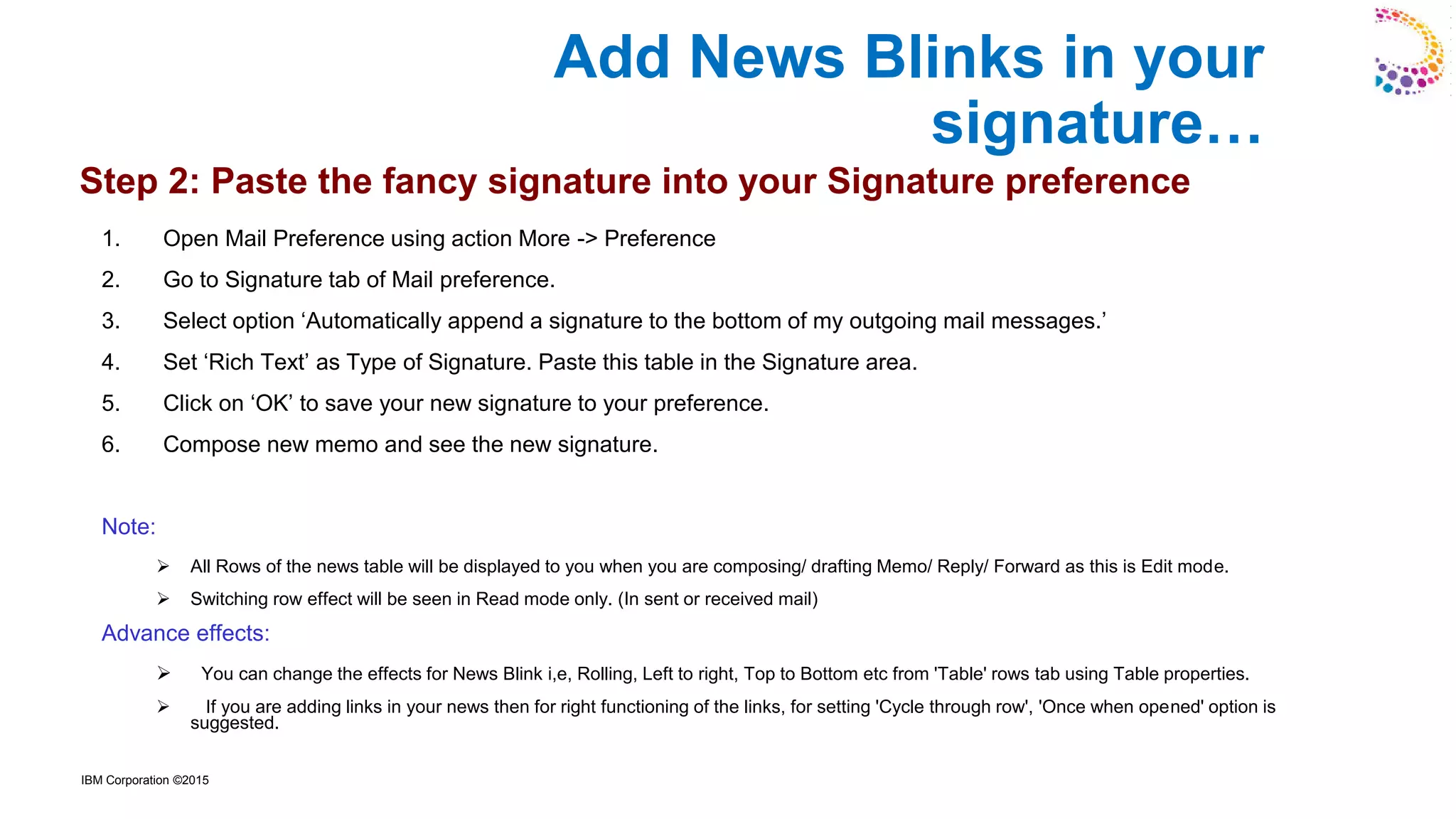 IBM Corporation ©2015
1. Open Mail Preference using action More -> Preference
2. Go to Signature tab of Mail preference.
3. Select option ‘Automatically append a signature to the bottom of my outgoing mail messages.’
4. Set ‘Rich Text’ as Type of Signature. Paste this table in the Signature area.
5. Click on ‘OK’ to save your new signature to your preference.
6. Compose new memo and see the new signature.
Note:
➢ All Rows of the news table will be displayed to you when you are composing/ drafting Memo/ Reply/ Forward as this is Edit mode.
➢ Switching row effect will be seen in Read mode only. (In sent or received mail)
Advance effects:
➢ You can change the effects for News Blink i,e, Rolling, Left to right, Top to Bottom etc from 'Table' rows tab using Table properties.
➢ If you are adding links in your news then for right functioning of the links, for setting 'Cycle through row', 'Once when opened' option is
suggested.
Step 2: Paste the fancy signature into your Signature preference
Add News Blinks in your
signature…
 