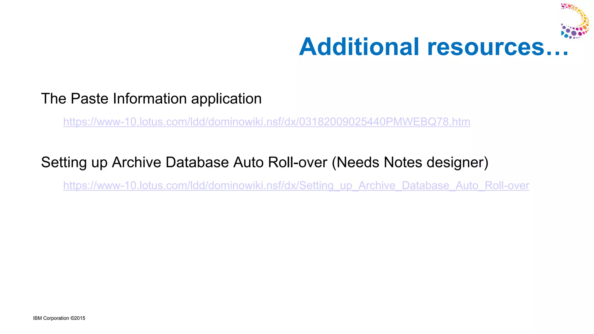 IBM Corporation ©2015
The Paste Information application
https://www-10.lotus.com/ldd/dominowiki.nsf/dx/03182009025440PMWEBQ78.htm
Setting up Archive Database Auto Roll-over (Needs Notes designer)
https://www-10.lotus.com/ldd/dominowiki.nsf/dx/Setting_up_Archive_Database_Auto_Roll-over
Additional resources…
 