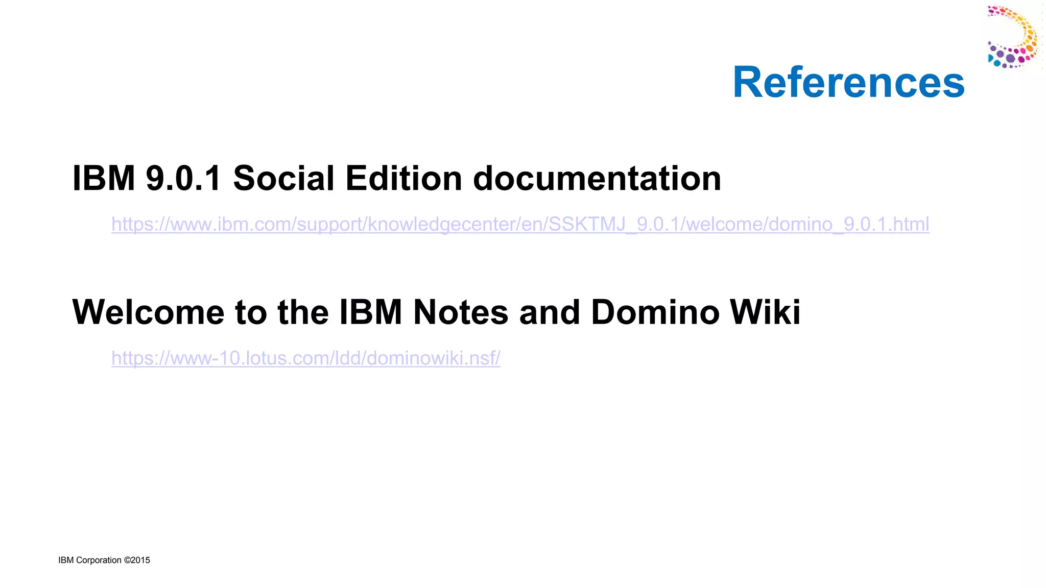 IBM Corporation ©2015
IBM 9.0.1 Social Edition documentation
https://www.ibm.com/support/knowledgecenter/en/SSKTMJ_9.0.1/welcome/domino_9.0.1.html
Welcome to the IBM Notes and Domino Wiki
https://www-10.lotus.com/ldd/dominowiki.nsf/
References
 