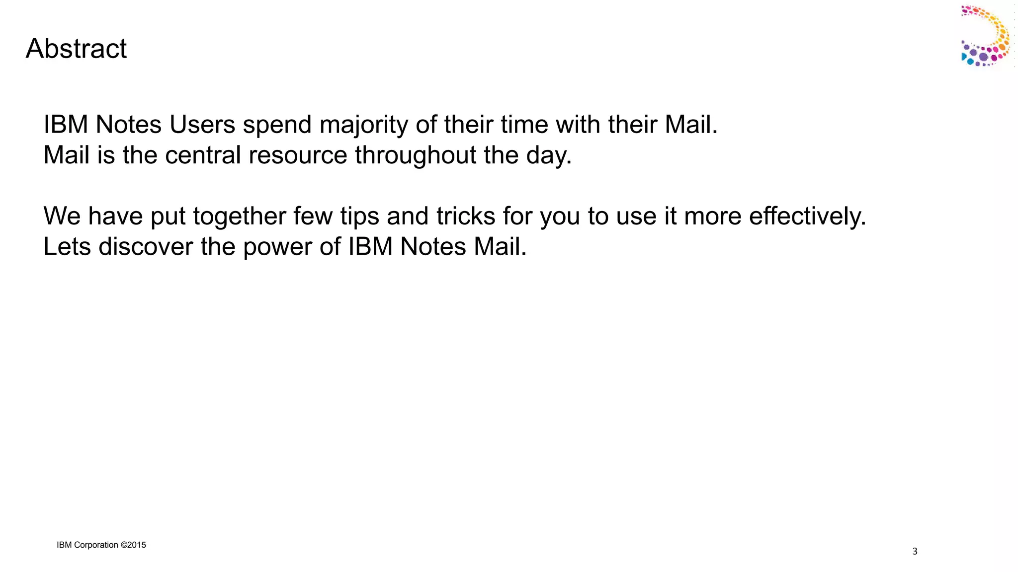 IBM Corporation ©2015
Abstract
IBM Notes Users spend majority of their time with their Mail.
Mail is the central resource throughout the day.
We have put together few tips and tricks for you to use it more effectively.
Lets discover the power of IBM Notes Mail.
3
 