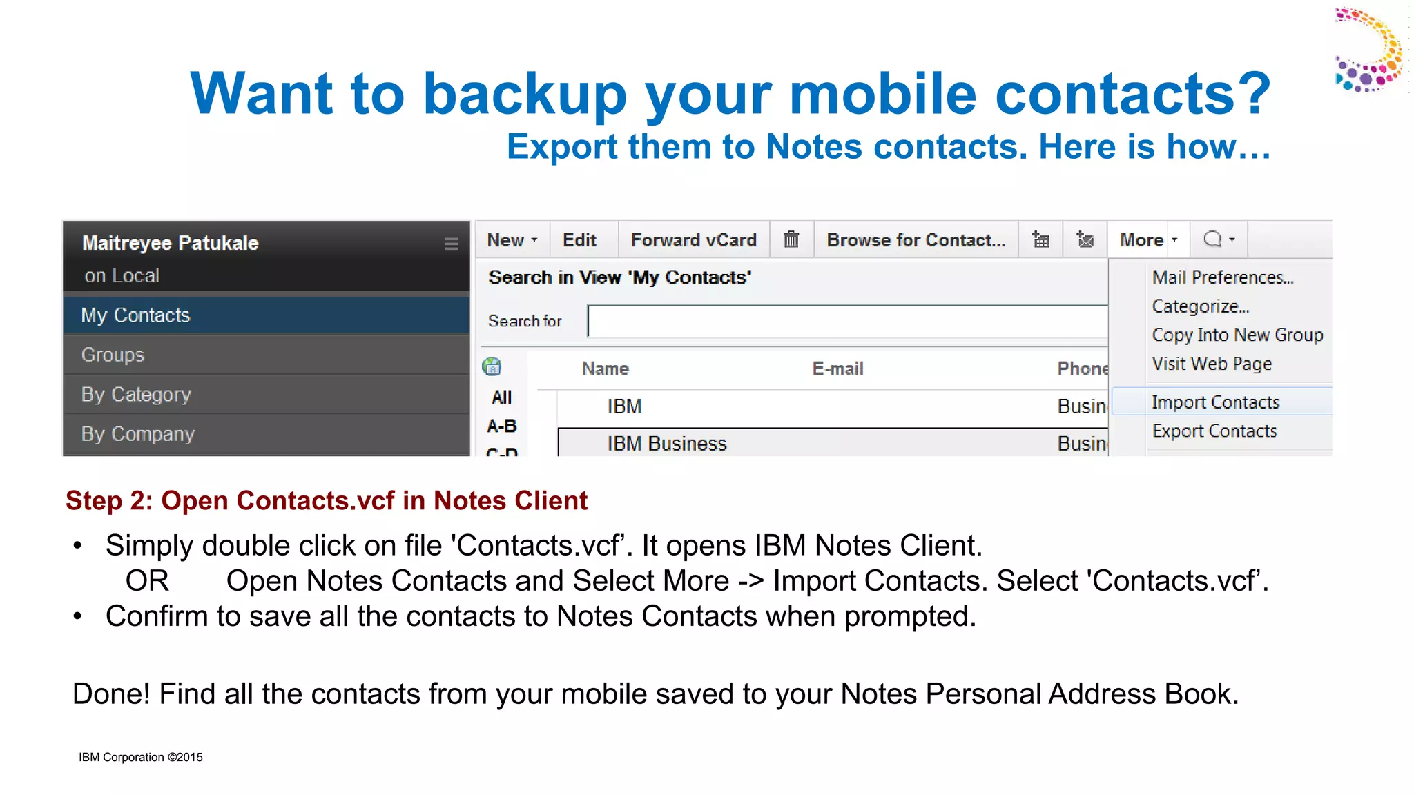 IBM Corporation ©2015
• Simply double click on file 'Contacts.vcf’. It opens IBM Notes Client.
OR Open Notes Contacts and Select More -> Import Contacts. Select 'Contacts.vcf’.
• Confirm to save all the contacts to Notes Contacts when prompted.
Done! Find all the contacts from your mobile saved to your Notes Personal Address Book.
Want to backup your mobile contacts?
Export them to Notes contacts. Here is how…
Step 2: Open Contacts.vcf in Notes Client
 