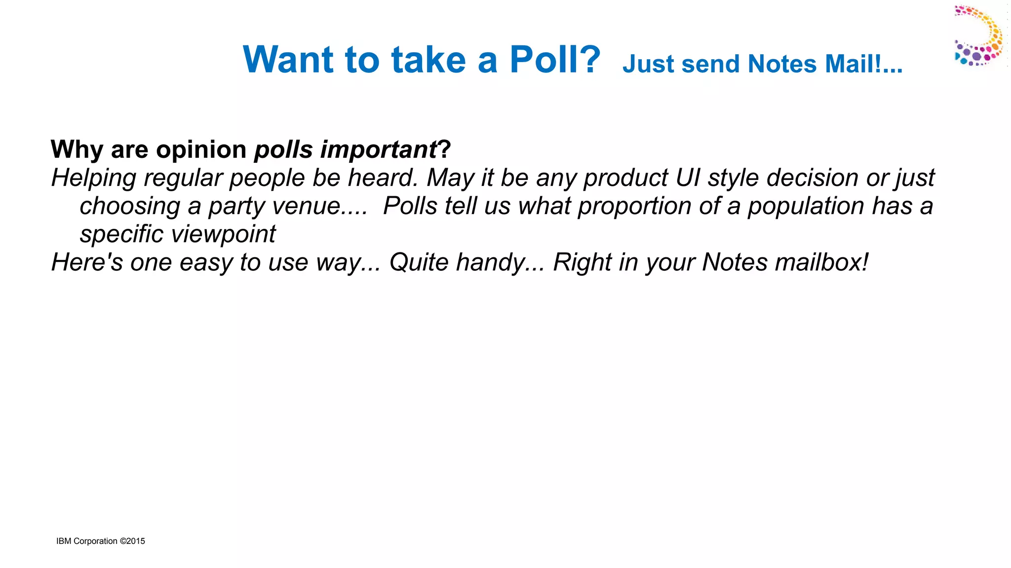 IBM Corporation ©2015
Why are opinion polls important?
Helping regular people be heard. May it be any product UI style decision or just
choosing a party venue.... Polls tell us what proportion of a population has a
specific viewpoint
Here's one easy to use way... Quite handy... Right in your Notes mailbox!
Want to take a Poll? Just send Notes Mail!...
 