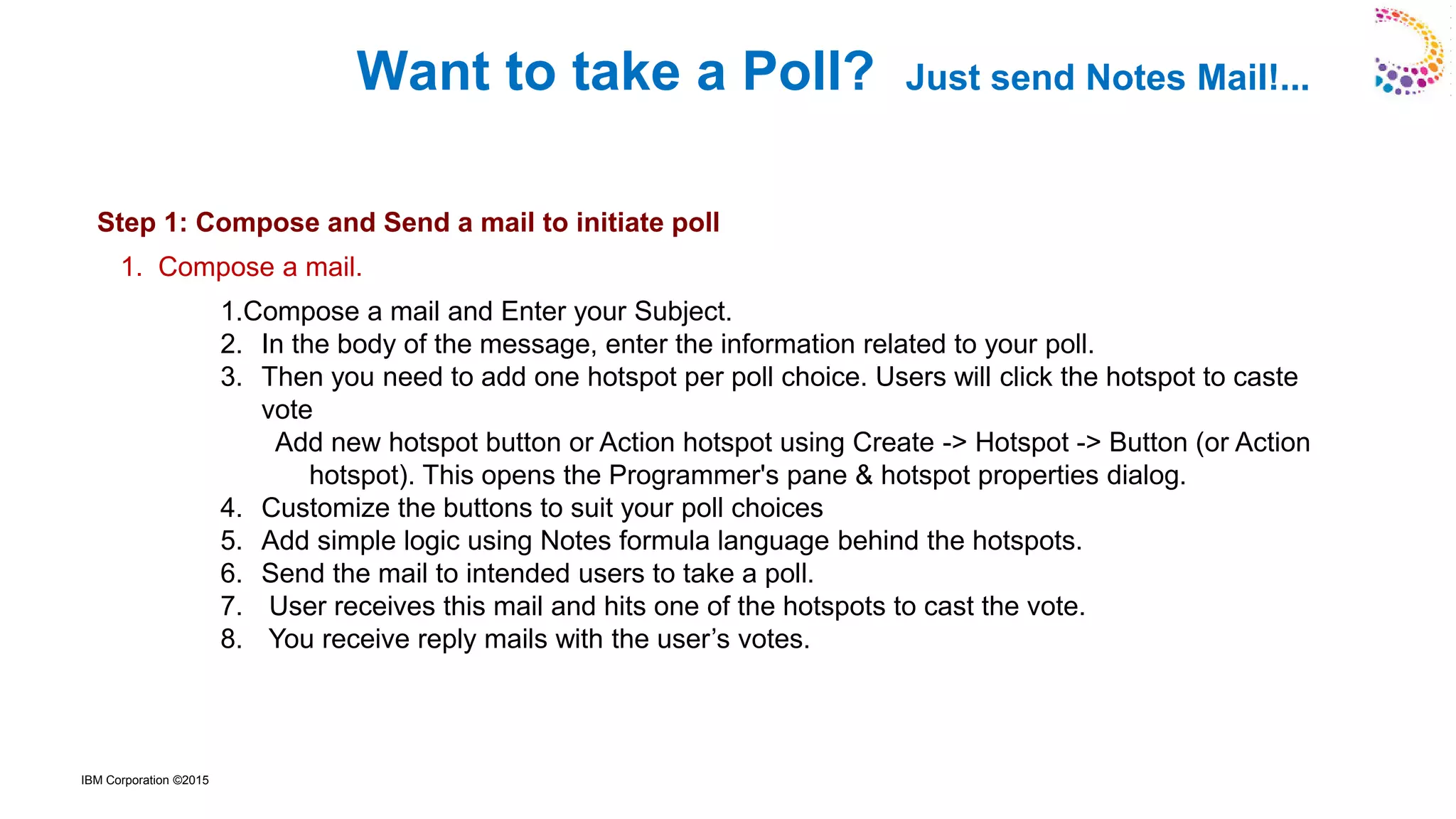 IBM Corporation ©2015
Want to take a Poll? Just send Notes Mail!...
Here's How: - (Refer the screens enclosed below)
Step 1: Compose and Send a mail to initiate poll
1.Compose a mail and Enter your Subject.
2. In the body of the message, enter the information related to your poll.
3. Then you need to add one hotspot per poll choice. Users will click the hotspot to caste
vote
Add new hotspot button or Action hotspot using Create -> Hotspot -> Button (or Action
hotspot). This opens the Programmer's pane & hotspot properties dialog.
4. Customize the buttons to suit your poll choices
5. Add simple logic using Notes formula language behind the hotspots.
6. Send the mail to intended users to take a poll.
7. User receives this mail and hits one of the hotspots to cast the vote.
8. You receive reply mails with the user’s votes.
1. Compose a mail.
 