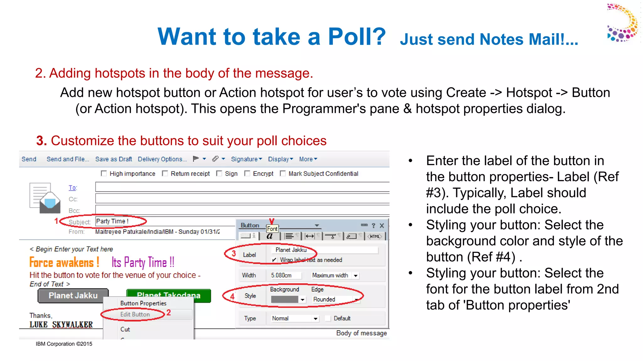 IBM Corporation ©2015
Want to take a Poll? Just send Notes Mail!...
• Enter the label of the button in
the button properties- Label (Ref
#3). Typically, Label should
include the poll choice.
• Styling your button: Select the
background color and style of the
button (Ref #4) .
• Styling your button: Select the
font for the button label from 2nd
tab of 'Button properties'
Add new hotspot button or Action hotspot for user’s to vote using Create -> Hotspot -> Button
(or Action hotspot). This opens the Programmer's pane & hotspot properties dialog.
3. Customize the buttons to suit your poll choices
2. Adding hotspots in the body of the message.
 
