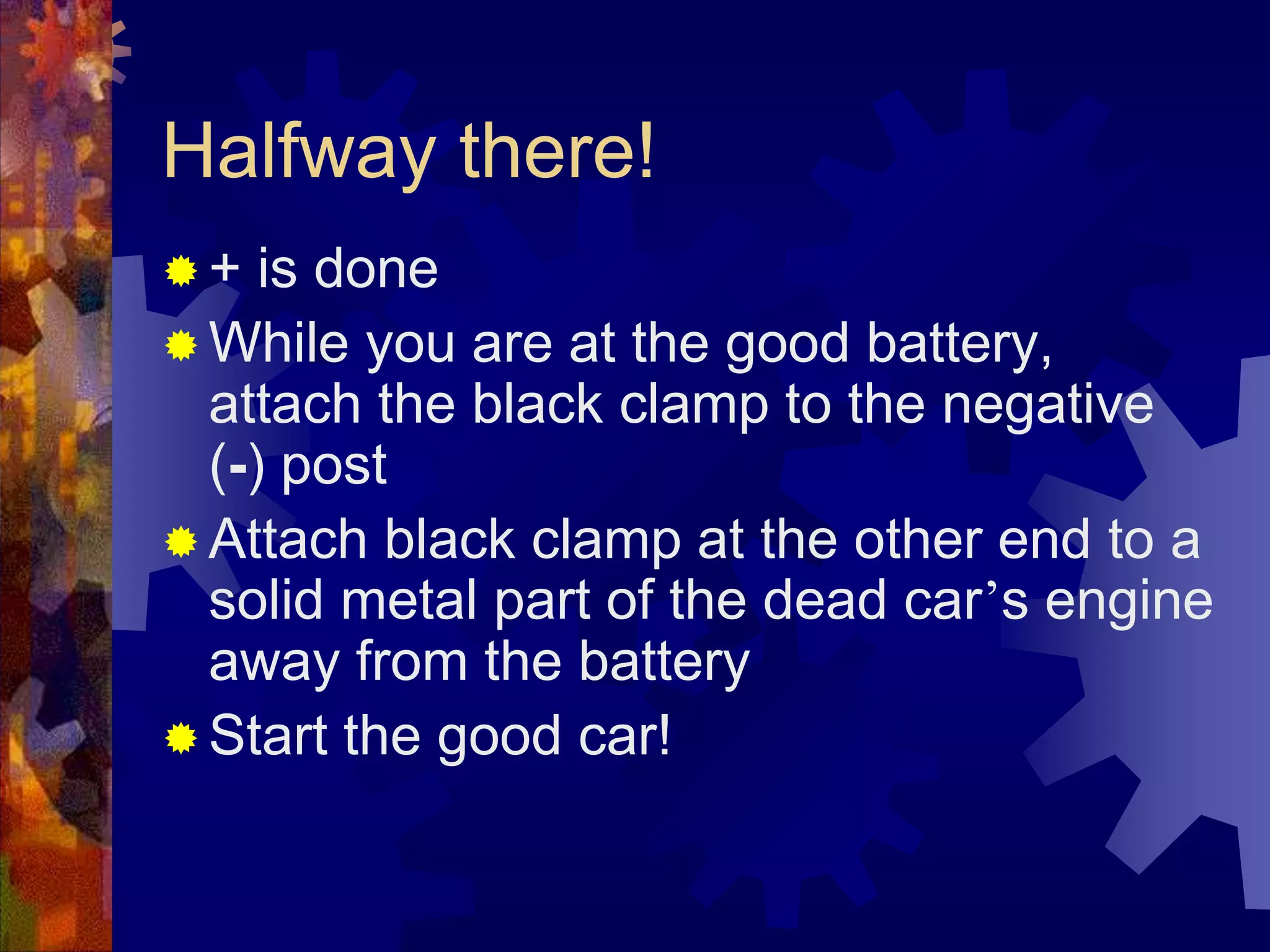 Halfway there!
 + is done
 While you are at the good battery,
attach the black clamp to the negative
(-) post
 Attach black clamp at the other end to a
solid metal part of the dead car’s engine
away from the battery
 Start the good car!
 