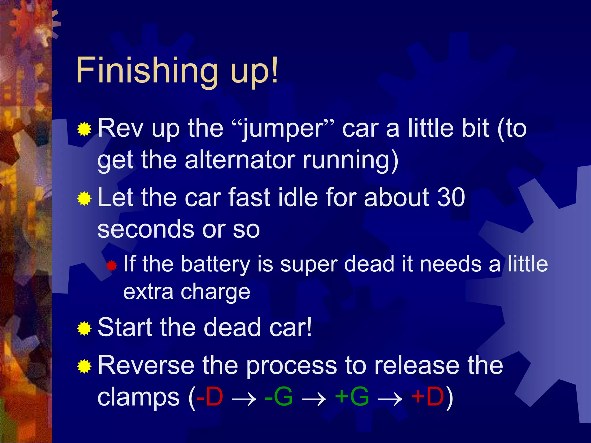 Finishing up!
 Rev up the “jumper” car a little bit (to
get the alternator running)
 Let the car fast idle for about 30
seconds or so
 If the battery is super dead it needs a little
extra charge
 Start the dead car!
 Reverse the process to release the
clamps (-D  -G  +G  +D)
 
