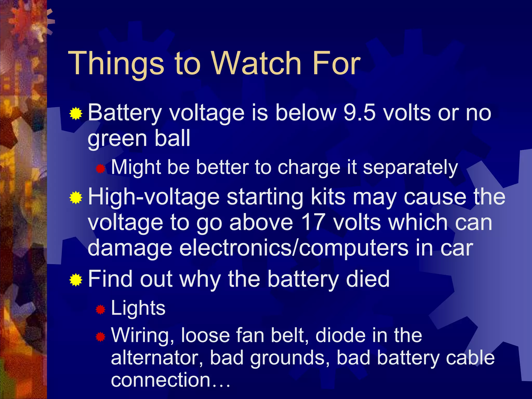 Things to Watch For
 Battery voltage is below 9.5 volts or no
green ball
 Might be better to charge it separately
 High-voltage starting kits may cause the
voltage to go above 17 volts which can
damage electronics/computers in car
 Find out why the battery died
 Lights
 Wiring, loose fan belt, diode in the
alternator, bad grounds, bad battery cable
connection…
 