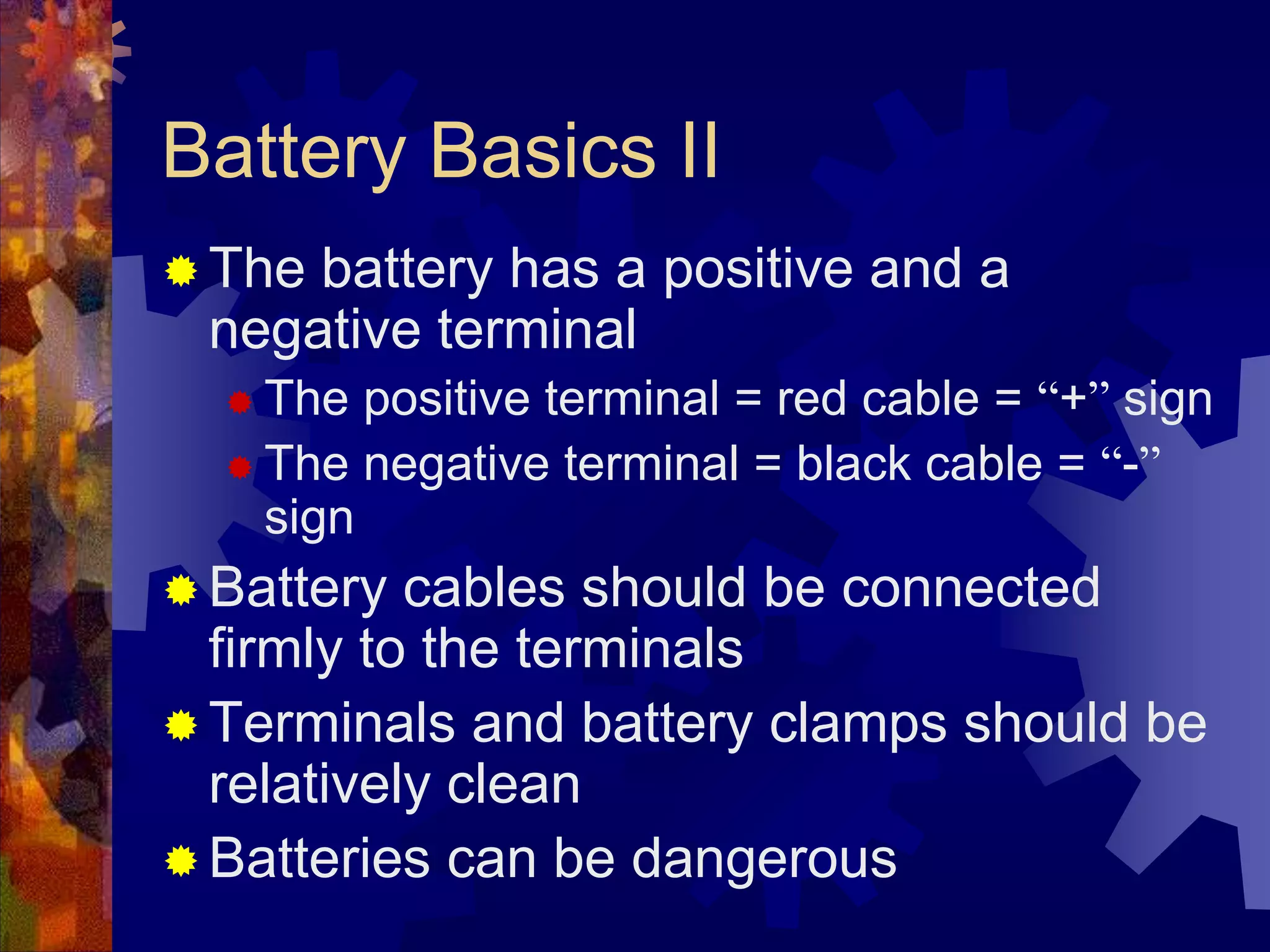 Battery Basics II
 The battery has a positive and a
negative terminal
 The positive terminal = red cable = “+” sign
 The negative terminal = black cable = “-”
sign
 Battery cables should be connected
firmly to the terminals
 Terminals and battery clamps should be
relatively clean
 Batteries can be dangerous
 