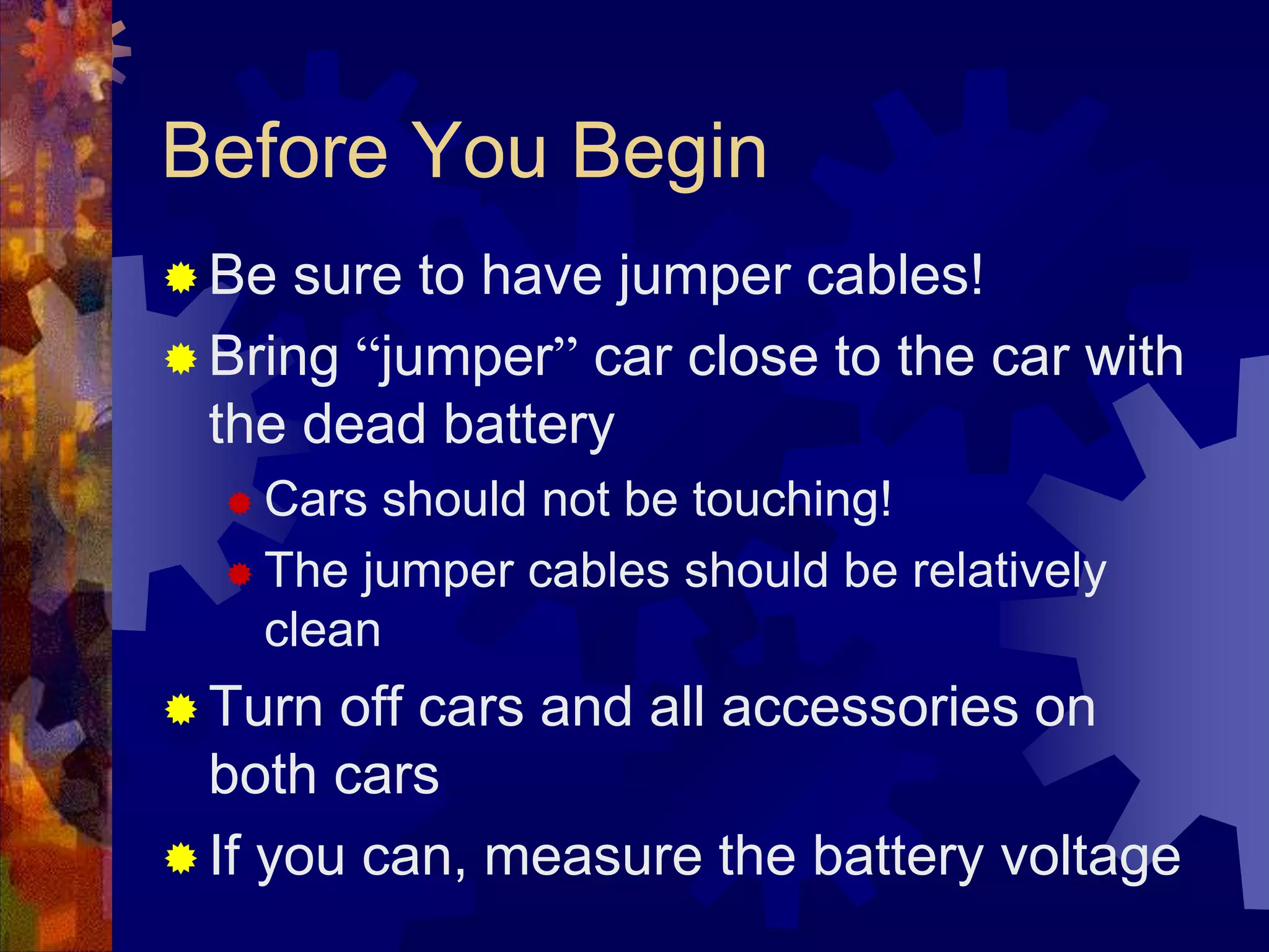 Before You Begin
 Be sure to have jumper cables!
 Bring “jumper” car close to the car with
the dead battery
 Cars should not be touching!
 The jumper cables should be relatively
clean
 Turn off cars and all accessories on
both cars
 If you can, measure the battery voltage
 