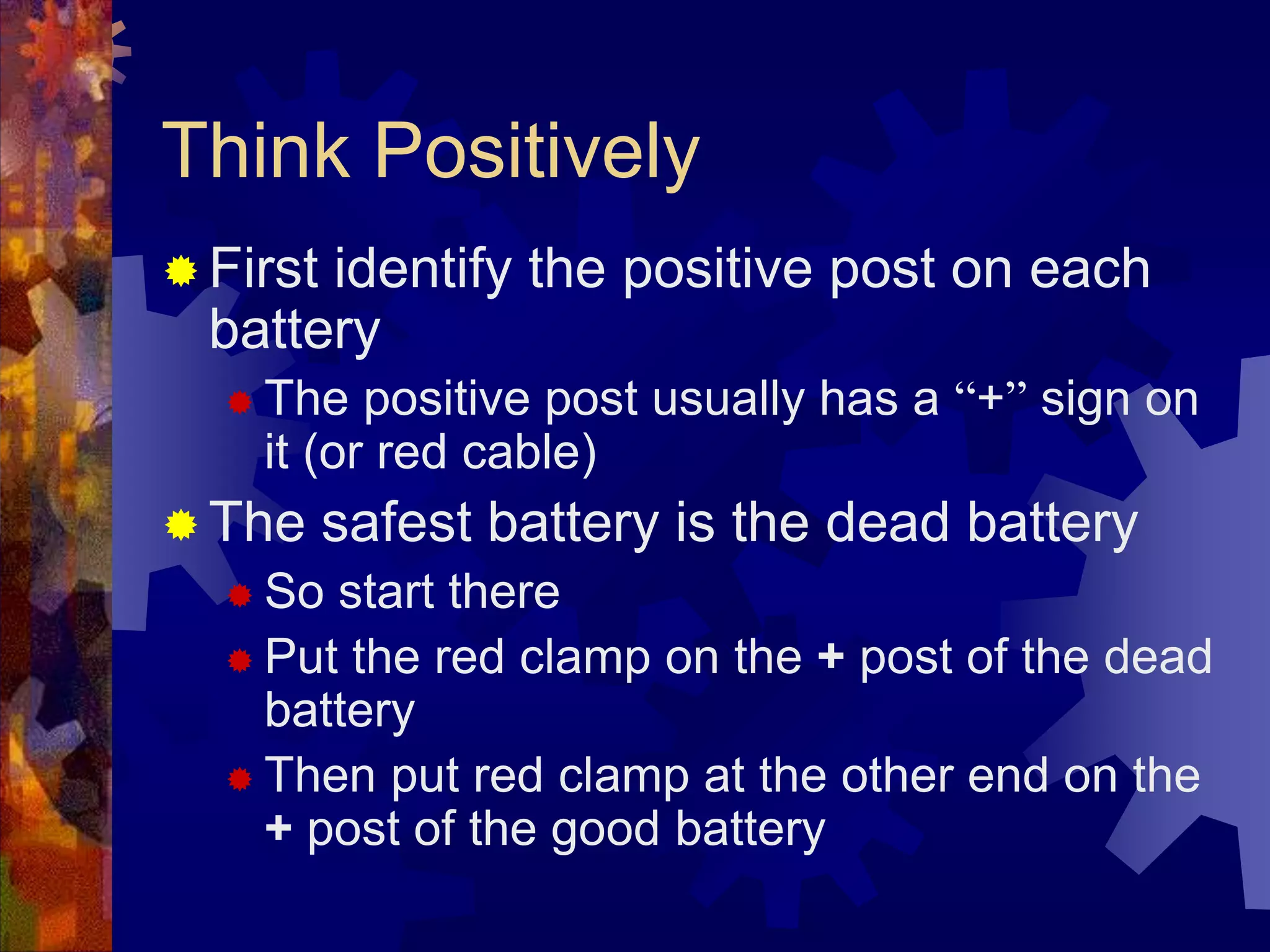 Think Positively
 First identify the positive post on each
battery
 The positive post usually has a “+” sign on
it (or red cable)
 The safest battery is the dead battery
 So start there
 Put the red clamp on the + post of the dead
battery
 Then put red clamp at the other end on the
+ post of the good battery
 
