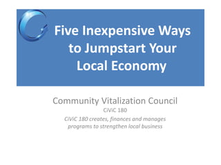 Five Inexpensive Ways
to Jumpstart Your
Local Economy
Community Vitalization Council
CiViC 180
CiViC 180 creates, finances and manages
programs to strengthen local business
 