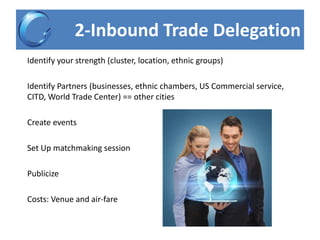 2-Inbound Trade Delegation
Identify your strength (cluster, location, ethnic groups)
Identify Partners (businesses, ethnic chambers, US Commercial service,
CITD, World Trade Center) == other cities
Create events
Set Up matchmaking session
Publicize
Costs: Venue and air-fare
 