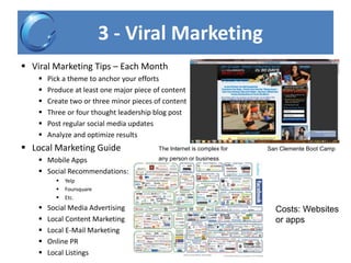 3 - Viral Marketing
 Viral Marketing Tips – Each Month
 Pick a theme to anchor your efforts
 Produce at least one major piece of content
 Create two or three minor pieces of content
 Three or four thought leadership blog post
 Post regular social media updates
 Analyze and optimize results
 Local Marketing Guide
 Mobile Apps
 Social Recommendations:
 Yelp
 Foursquare
 Etc.
 Social Media Advertising
 Local Content Marketing
 Local E-Mail Marketing
 Online PR
 Local Listings
San Clemente Boot CampThe Internet is complex for
any person or business
Costs: Websites
or apps
 