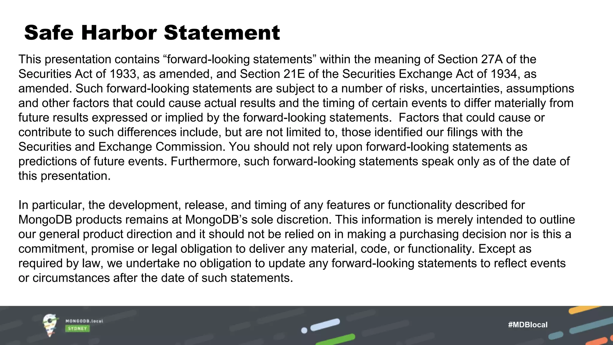 Safe Harbor Statement This presentation contains “forward-looking statements” within the meaning of Section 27A of the Securities Act of 1933, as amended, and Section 21E of the Securities Exchange Act of 1934, as amended. Such forward-looking statements are subject to a number of risks, uncertainties, assumptions and other factors that could cause actual results and the timing of certain events to differ materially from future results expressed or implied by the forward-looking statements. Factors that could cause or contribute to such differences include, but are not limited to, those identified our filings with the Securities and Exchange Commission. You should not rely upon forward-looking statements as predictions of future events. Furthermore, such forward-looking statements speak only as of the date of this presentation. In particular, the development, release, and timing of any features or functionality described for MongoDB products remains at MongoDB’s sole discretion. This information is merely intended to outline our general product direction and it should not be relied on in making a purchasing decision nor is this a commitment, promise or legal obligation to deliver any material, code, or functionality. Except as required by law, we undertake no obligation to update any forward-looking statements to reflect events or circumstances after the date of such statements. #MDBlocal 