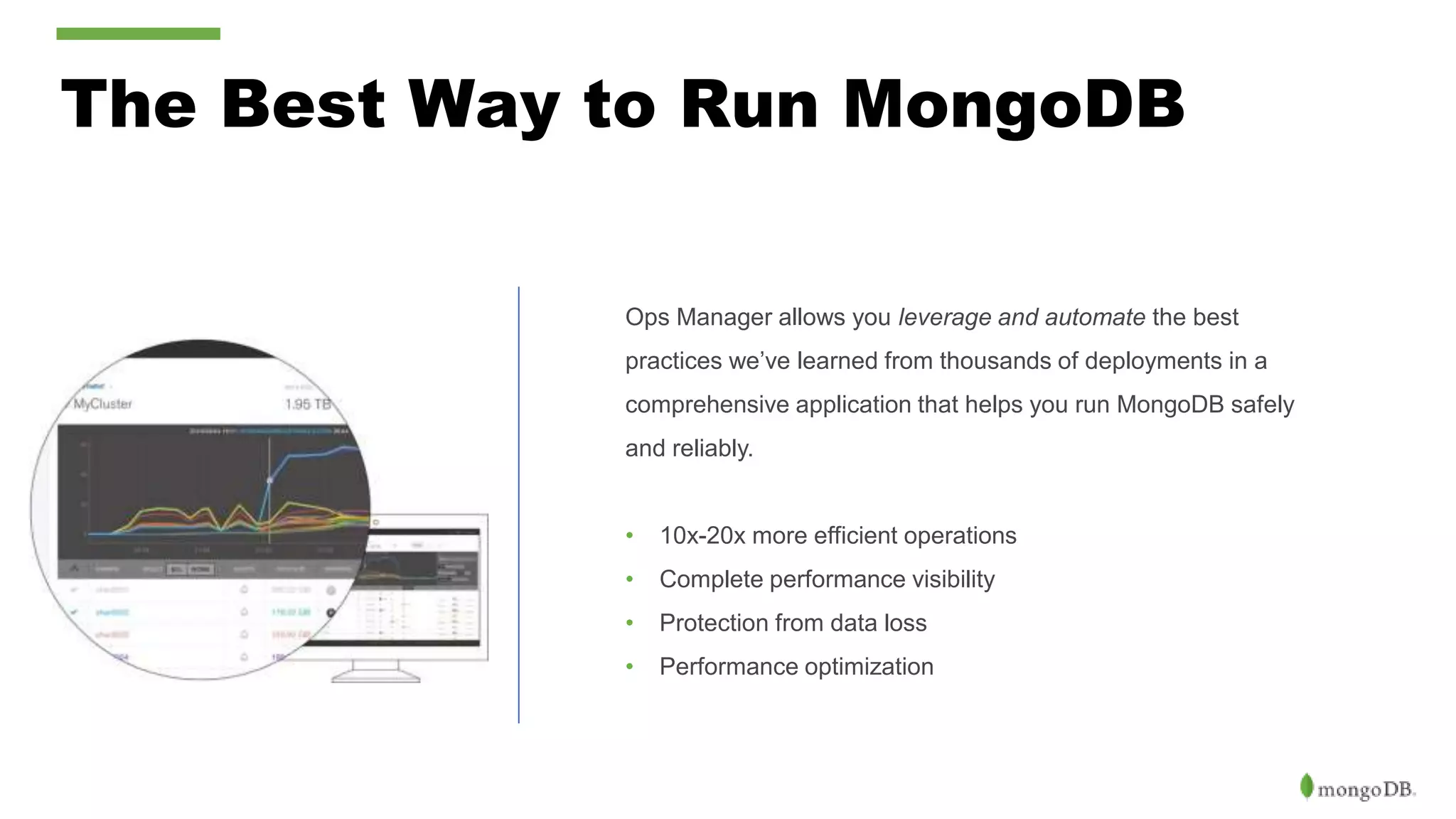 The Best Way to Run MongoDB Ops Manager allows you leverage and automate the best practices we’ve learned from thousands of deployments in a comprehensive application that helps you run MongoDB safely and reliably. • 10x-20x more efficient operations • Complete performance visibility • Protection from data loss • Performance optimization 