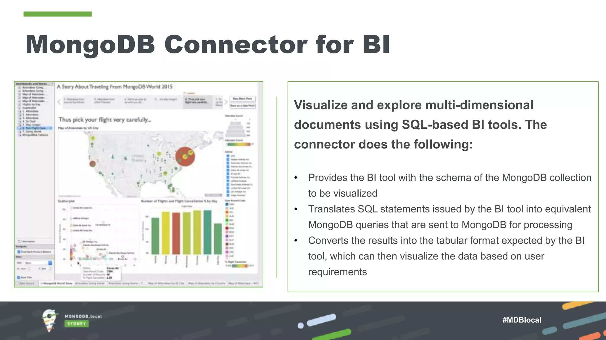 MongoDB Connector for BI Visualize and explore multi-dimensional documents using SQL-based BI tools. The connector does the following: • Provides the BI tool with the schema of the MongoDB collection to be visualized • Translates SQL statements issued by the BI tool into equivalent MongoDB queries that are sent to MongoDB for processing • Converts the results into the tabular format expected by the BI tool, which can then visualize the data based on user requirements #MDBlocal 