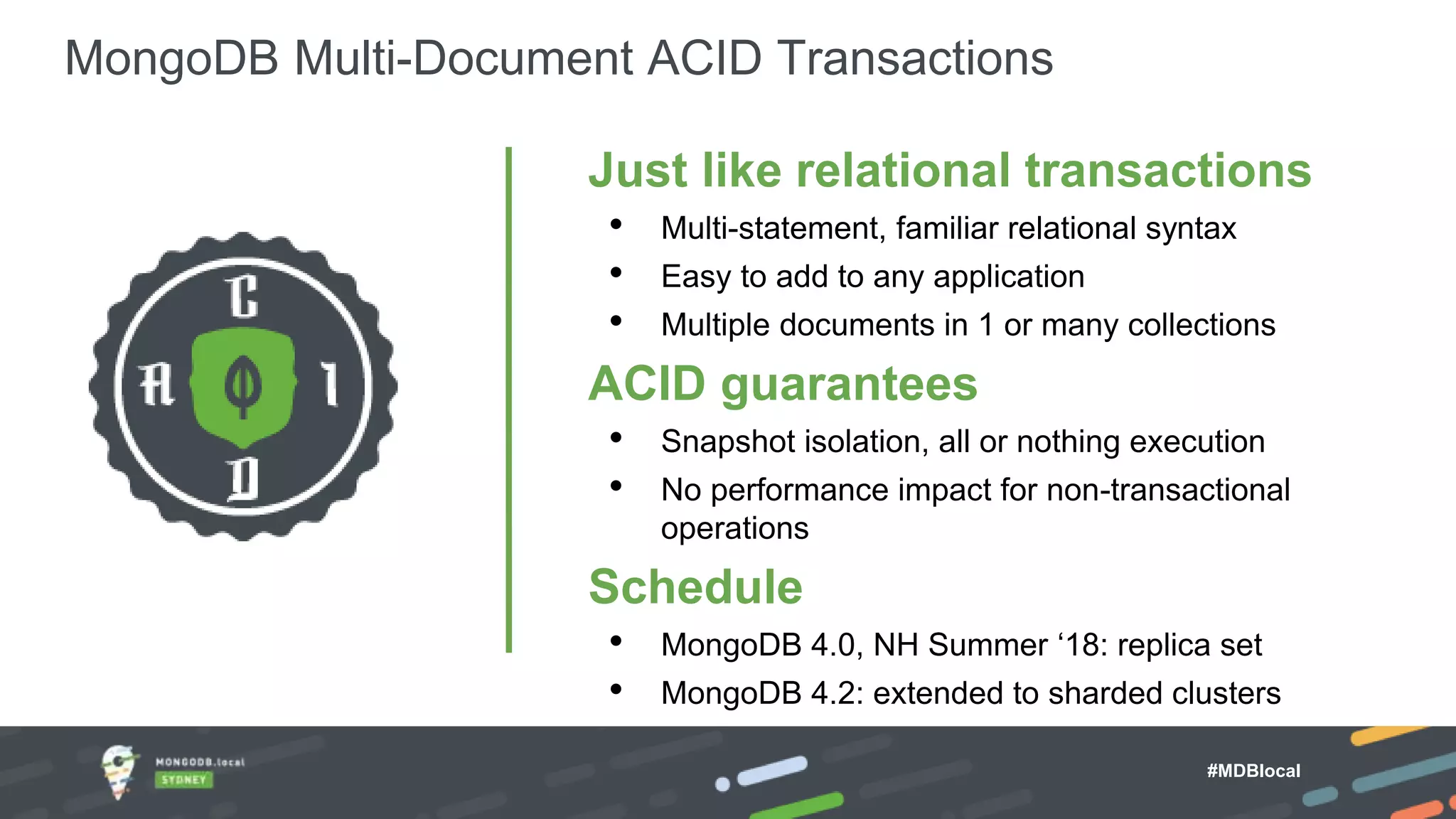 MongoDB Multi-Document ACID Transactions Just like relational transactions • Multi-statement, familiar relational syntax • Easy to add to any application • Multiple documents in 1 or many collections ACID guarantees • Snapshot isolation, all or nothing execution • No performance impact for non-transactional operations Schedule • MongoDB 4.0, NH Summer ‘18: replica set • MongoDB 4.2: extended to sharded clusters MongoDB Atlas Fully Managed DBaaS #MDBlocal 