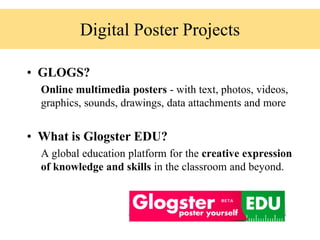 Digital Poster Projects
• GLOGS?
Online multimedia posters - with text, photos, videos,
graphics, sounds, drawings, data attachments and more
• What is Glogster EDU?
A global education platform for the creative expression
of knowledge and skills in the classroom and beyond.
 