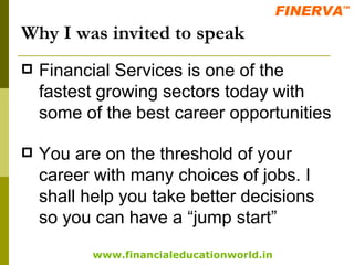 Why I was invited to speak Financial Services is one of the fastest growing sectors today with some of the best career opportunities You are on the threshold of your career with many choices of jobs. I shall help you take better decisions so you can have a “jump start” 