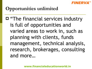 Opportunities unlimited “ The financial services industry is full of opportunities and varied areas to work in, such as planning with clients, funds management, technical analysis, research, brokerages, consulting and more… 