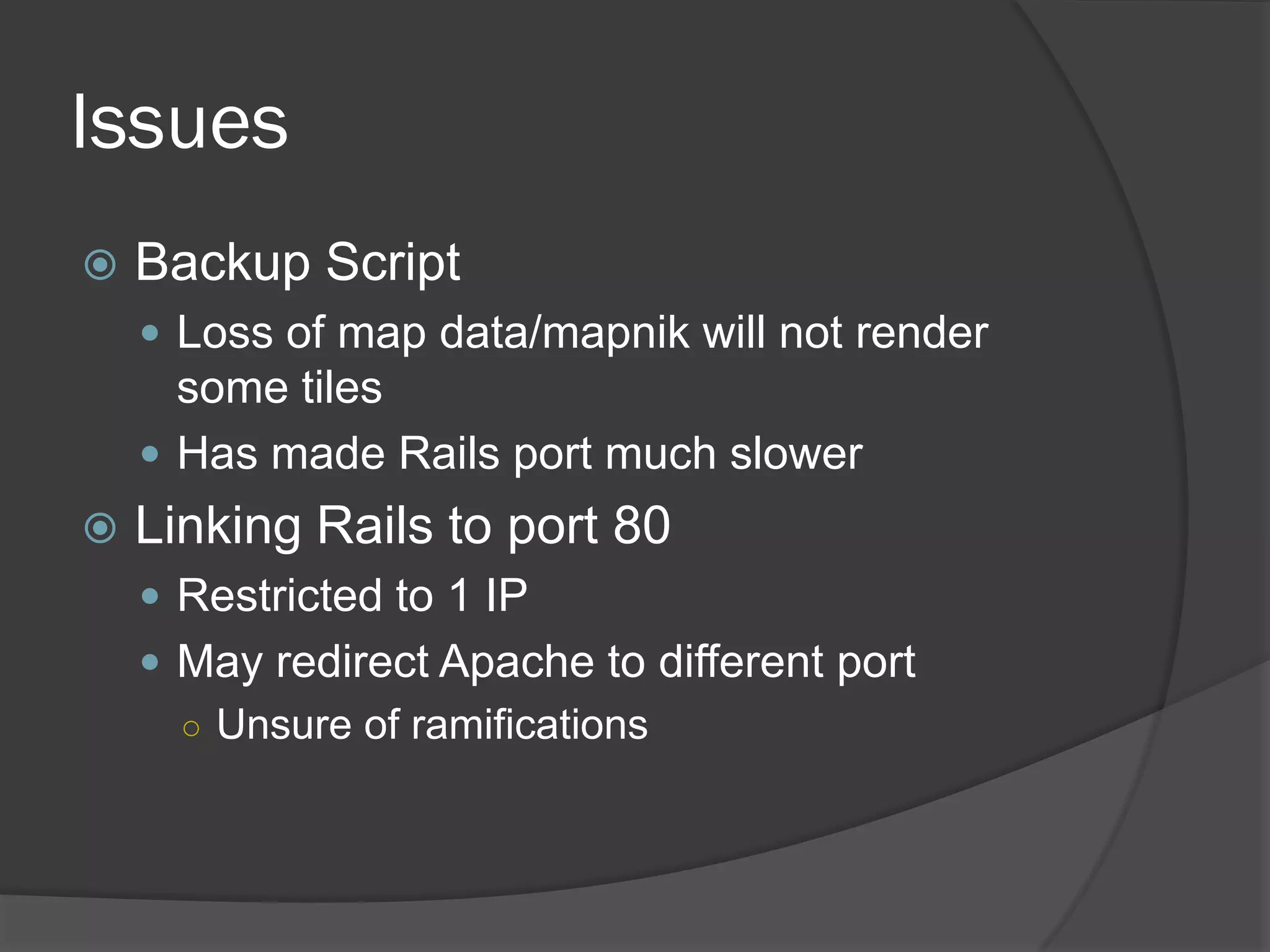 Issues
Backup Script
Loss of map data/mapnik will not render
some tiles
Has made Rails port much slower
Linking Rails to port 80
Restricted to 1 IP
May redirect Apache to different port
○ Unsure of ramifications