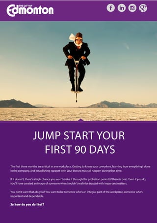 JUMP START YOUR
FIRST 90 DAYS
The first three months are critical in any workplace. Getting to know your coworkers, learning how everything’s done
in the company, and establishing rapport with your bosses must all happen during that time.
If it doesn’t, there’s a high chance you won’t make it through the probation period (if there is one). Even if you do,
you’ll have created an image of someone who shouldn’t really be trusted with important matters.
You don’t want that, do you? You want to be someone who’s an integral part of the workplace, someone who’s
important and dependable.
So how do you do that?
 