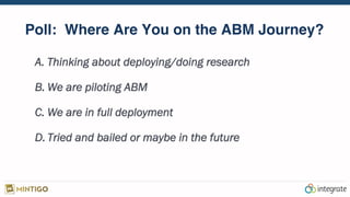 Poll: Where Are You on the ABM Journey?
A.  Thinking about deploying/doing research
B.  We are piloting ABM
C.  We are in full deployment
D.  Tried and bailed or maybe in the future
 