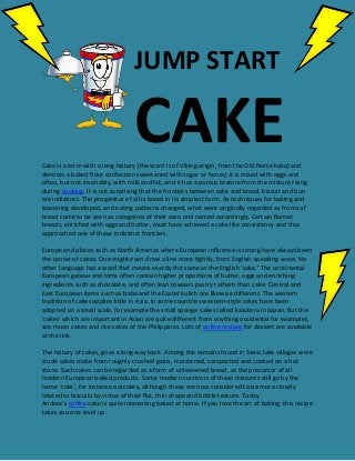 JUMP START
CAKECake is a term with a long history (the word is of Viking origin, from the Old Norse kaka) and
denotes a baked flour confection sweetened with sugar or honey; it is mixed with eggs and
often, but not invariably, with milk and fat; and it has a porous texture from the mixture rising
during cooking. It is not surprising that the frontiers between cake and bread, biscuit and bun
are indistinct. The progenitor of all is bread in its simplest form. As techniques for baking and
leavening developed, and eating patterns changed, what were originally regarded as froms of
bread came to be seen as categories of their own and named accordingly. Certain Roman
breads, enriched with eggs and butter, must have achieved a cake like consistency and thus
approached one of these indistinct frontiers.
Europe and places such as North America where European influence is strong have always been
the center of cakes. One might even draw a line more tightly, from English-speaking areas. No
other language has a word that means exactly the same as the English 'cake.' The continental
European gateau and torte often contain higher proportions of butter, eggs and enriching
ingredients such as chocolate, and often lean towaars pastry rathern than cake. Central and
East European items such as baba and the Easter kulich are likewise different. The western
tradition of cakes applies little in Asia. In some countries western-style cakes have been
adopted on a small scale, for example the small sponge cakes called kasutera in Japan. But the
'cakes' which are important in Asian are quite different from anything occidental for examples,
see moon cakes and rice cakes of the Philippines. Lots of online recipes for dessert are available
at the link.
The history of cakes, goes a long way back. Among the remains found in Swiss lake villages were
crude cakes make from roughly crushed gains, moistened, compacted and cooked on a hot
stone. Such cakes can be regarded as a form of unleavened bread, as the precursor of all
modern European baked products. Some modern survivors of these mixtures still go by the
name 'cake', for instance oatcakes, although these are now considered to be more closely
related to biscuits by virtue of their flat, thin shape and brittle texture. Today
Andrea’s coffee cake is quite interesting baked at home. If you love the art of baking, this recipe
takes you one level up.
 