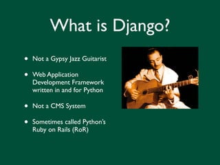 What is Django?
•   Not a Gypsy Jazz Guitarist

•   Web Application
    Development Framework
    written in and for Python

•   Not a CMS System

•   Sometimes called Python’s
    Ruby on Rails (RoR)
 
