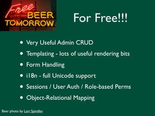 For Free!!!
           • Very Useful Admin CRUD
           • Templating - lots of useful rendering bits
           • Form Handling
           • i18n - full Unicode support
           • Sessions / User Auth / Role-based Perms
           • Object-Relational Mapping
Beer photo by Lori Spindler
 