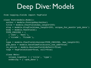 Deep Dive: Models
from tagging.fields import TagField

class Post(models.Model):
  author = models.ForeignKey(Author)
  title = models.CharField(max_length=200)
  slug = models.SlugField(max_length=200, unique_for_month='pub_date')
  body = models.TextField()
  TYPE_CHOICES = (
    ('rant', 'Rant'),
    ('tirade', 'Tirade'),
  )
  type = models.CharField(choices=TYPE_CHOICES, max_length=50)
  pub_date = models.DateTimeField(auto_now_add=True)
  is_active = models.BooleanField(default=True)
  tags = TagField(blank=True, null=True)

  class Meta:
    unique_together = ('title', 'type')
    ordering = ['-pub_date']
 
