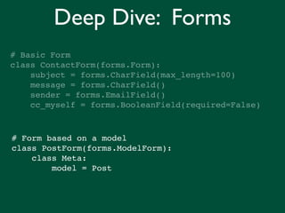 Deep Dive: Forms
# Basic Form
class ContactForm(forms.Form):
    subject = forms.CharField(max_length=100)
    message = forms.CharField()
    sender = forms.EmailField()
    cc_myself = forms.BooleanField(required=False)



# Form based on a model
class PostForm(forms.ModelForm):
    class Meta:
        model = Post
 